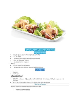 ENSALADA DE SALCHICHAS
Ingredientes
 190 g de Queso Crema Philadelphia® de Kraft®
 1 tza. de leche
 1 pieza de chile chipotle adobado y sin semillas
 3 cdas. de Mayonesa Kraft®
 1 cda. de consomé en polvo
 Otros:
 750 g de salchicha de cocktail
 1 pieza de lechuga orejona desinfectada y en trozos
Utensilios
 Licuadora
 Ensaladera
Preparación
 LICUAR la leche con el Queso Crema Philadelphia® de Kraft®, el chile, la mayonesa y el
consomé.
 MEZCLAR con las salchichas.SERVIR sobre una cama de lechuga.
Tips de la Receta
Agrega una latita de vegetales para darle más color.
 TREJO SALGADO DIEGO
 