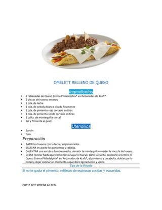 OMELETT RELLENO DE QUESO
Ingredientes
 2 rebanadas de Queso Crema Philadelphia® en Rebanadas de Kraft®
 2 piezas de huevos enteros
 1 cda. de leche
 1 cda. de cebolla blanca picada finamente
 1 cda. de pimiento rojo cortado en tiras
 1 cda. de pimiento verde cortado en tiras
 1 cdita. de mantequilla sin sal
 Sal y Pimienta al gusto
Utensilios
 Sartén
 Pala
Preparación
 BATIR los huevos con la leche, salpimentarlos
 SALTEAR en aceite los pimientos y cebolla.
 CALENTAR una sartén a lumbre media, derretir la mantequilla y verter la mezcla de huevo.
 DEJAR cocinar hasta que comience a cuajar el huevo, darle la vuelta, colocarle al centro el
Queso Crema Philadelphia® en Rebanadas de Kraft®, el pimiento y la cebolla, doblar por la
mitad y dejar cocinar un momento a que dore ligeramente y servir.
Tips de la Receta
Si no te gusta el pimiento, rellénalo de espinacas cocidas y escurridas.
ORTIZ ROY XIMENA AILEEN
 