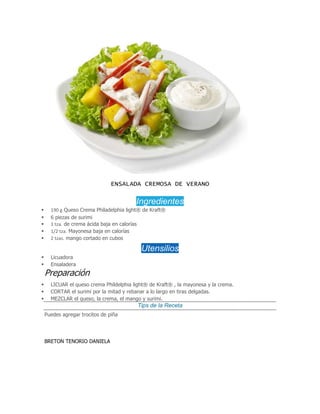 ENSALADA CREMOSA DE VERANO
Ingredientes
 190 g Queso Crema Philadelphia light® de Kraft®
 6 piezas de surimi
 1 tza. de crema ácida baja en calorías
 1/2 tza. Mayonesa baja en calorías
 2 tzas. mango cortado en cubos
Utensilios
 Licuadora
 Ensaladera
Preparación
 LICUAR el queso crema Phildelphia light® de Kraft® , la mayonesa y la crema.
 CORTAR el surimi por la mitad y rebanar a lo largo en tiras delgadas.
 MEZCLAR el queso, la crema, el mango y surimi.
Tips de la Receta
Puedes agregar trocitos de piña
BRETON TENORIO DANIELA
 