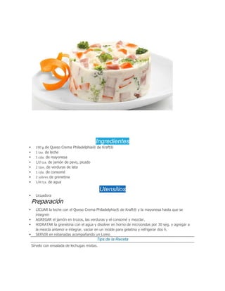 Ingredientes
 190 g de Queso Crema Philadelphia® de Kraft®
 1 tza. de leche
 1 cda. de mayonesa
 1/2 tza. de jamón de pavo, picado
 2 tzas. de verduras de lata
 1 cda. de consomé
 2 sobres de grenetina
 1/4 tza. de agua
Utensilios
 Licuadora
Preparación
 LICUAR la leche con el Queso Crema Philadelphia® de Kraft® y la mayonesa hasta que se
integren
 AGREGAR el jamón en trozos, las verduras y el consomé y mezclar.
 HIDRATAR la grenetina con el agua y disolver en horno de microondas por 30 seg. y agregar a
la mezcla anterior e integrar, vaciar en un molde para gelatina y refrigerar dos h.
 SERVIR en rebanadas acompañando un Lomo
Tips de la Receta
Sírvelo con ensalada de lechugas mixtas.
 
