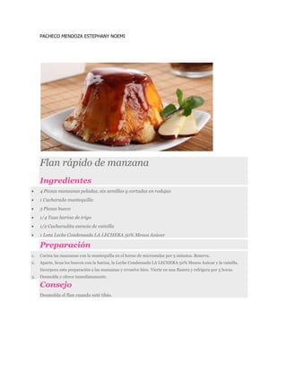 PACHECO MENDOZA ESTEPHANY NOEMI
Flan rápido de manzana
Ingredientes
 4 Piezas manzanas peladas, sin semillas y cortadas en rodajas
 1 Cucharada mantequilla
 3 Piezas huevo
 1/4 Taza harina de trigo
 1/2 Cucharadita esencia de vainilla
 1 Lata Leche Condensada LA LECHERA 50% Menos Azúcar
Preparación
1. Cocina las manzanas con la mantequilla en el horno de microondas por 5 minutos. Reserva.
2. Aparte, licua los huevos con la harina, la Leche Condensada LA LECHERA 50% Menos Azúcar y la vainilla.
Incorpora esta preparación a las manzanas y revuelve bien. Vierte en una flanera y refrigera por 5 horas.
3. Desmolda y ofrece inmediatamente.
Consejo
Desmolda el flan cuando esté tibio.
 