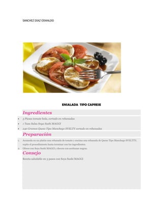 SANCHEZ DIAZ OSWALDO
ENSALADA TIPO CAPRESE
Ingredientes
 3 Piezas tomate bola, cortado en rebanadas
 1 Taza Salsa Soya Sushi MAGGI
 240 Gramos Queso Tipo Manchego SVELTY cortado en rebanadas
Preparación
1. Acomoda en un platón una rebanada de tomate y encima una rebanada de Queso Tipo Manchego SVELTTY;
repite el procedimiento hasta terminar con los ingredientes.
2. Ofrece con Soya Sushi MAGGI y decora con aceitunas negras.
Consejo
Receta saludable en 3 pasos con Soya Sushi MAGGI
 