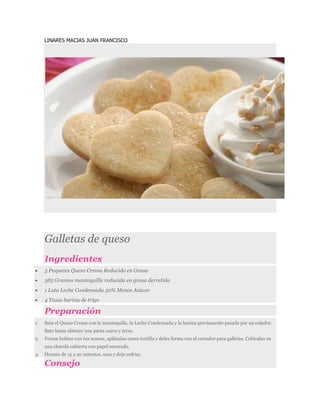 LINARES MACIAS JUAN FRANCISCO
Galletas de queso
Ingredientes
 3 Paquetes Queso Crema Reducido en Grasa
 385 Gramos mantequilla reducida en grasa derretida
 1 Lata Leche Condensada 50% Menos Azúcar
 4 Tazas harina de trigo
Preparación
1. Bate el Queso Crema con la mantequilla, la Leche Condensada y la harina previamente pasada por un colador.
Bate hasta obtener una pasta suave y tersa.
2. Forma bolitas con tus manos, aplánalas como tortilla y dales forma con el cortador para galletas. Colócalas en
una charola cubierta con papel encerado.
3. Hornea de 15 a 20 minutos, saca y deja enfriar.
Consejo
 