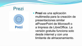 Prezi
 Prezi es una aplicación
multimedia para la creación de
presentaciones similar
alPowerPoint de Microsoft o
a Impress de LibreOffice. La
versión gratuita funciona solo
desde internet y con una
limitante de almacenamiento.
 