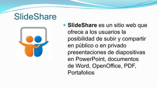 SlideShare
 SlideShare es un sitio web que
ofrece a los usuarios la
posibilidad de subir y compartir
en público o en privado
presentaciones de diapositivas
en PowerPoint, documentos
de Word, OpenOffice, PDF,
Portafolios
 