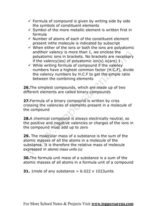  Formula of compound is given by writing side by side
    the symbols of constituent elements
   Symbol of the more metallic element is written first in
    formula
   Number of atoms of each of the constituent element
    present inthe molecule is indicated by subscript
   When either of the ions or both the ions are polyatomic
    andtheir valency is more than 1, we enclose the
    polyatomic ions in brackets. No brackets are necessary
    if the valency(ies) of polyatomic ion(s) is(are) 1
   While writing formula of compound if the valency
    numbers have a highest common factor (H.C.F), divide
    the valency numbers by H.C.F to get the simple ratio
    between the combining elements

26.The simplest compounds, which are made up of two
different elements are called binary compounds

27.Formula of a binary compound is written by criss
crossing the valencies of elements present in a molecule of
the compound

28.A chemical compound is always electrically neutral, so
the positive and negative valencies or charges of the ions in
the compound must add up to zero

29. The molecular mass of a substance is the sum of the
atomic masses of all the atoms in a molecule of the
substance. It is therefore the relative mass of molecule
expressed in atomic mass units (u)

30.The formula unit mass of a substance is a sum of the
atomic masses of all atoms in a formula unit of a compound

31. 1mole of any substance = 6.022 x 1023units




For More School Notes & Projects Visit www.toppersarena.com
 
