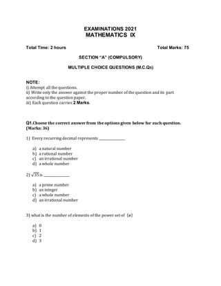 EXAMINATIONS 2021
MATHEMATICS IX
Total Time: 2 hours Total Marks: 75
SECTION “A” (COMPULSORY)
MULTIPLE CHOICE QUESTIONS (M.C.QS)
NOTE:
i) Attempt all the questions.
ii) Write only the answer against the proper number of the question and its part
according to the question paper.
iii) Each question carries 2 Marks.
Q1.Choose the correct answer from the options given below for each question.
(Marks: 36)
1) Every recurring decimal represents ________________
a) a natural number
b) a rational number
c) an irrational number
d) a whole number
2) √35is ________________
a) a prime number
b) an integer
c) a whole number
d) an irrational number
3) what is the number of elements of the power set of {ø}
a) 0
b) 1
c) 2
d) 3
 