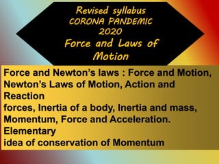 Force and Newton’s laws : Force and Motion,
Newton’s Laws of Motion, Action and
Reaction
forces, Inertia of a body, Inertia and mass,
Momentum, Force and Acceleration.
Elementary
idea of conservation of Momentum
Revised syllabus
CORONA PANDEMIC
2020
Force and Laws of
Motion
 