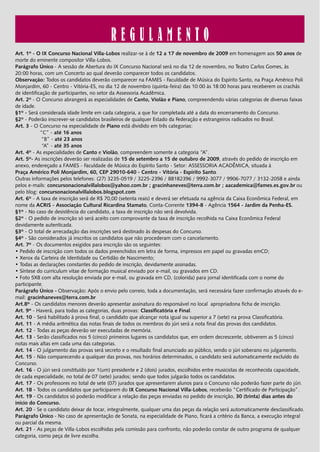 REGULAMENTO
Art. 1º - O IX Concurso Nacional Villa-Lobos realizar-se à de 12 a 17 de novembro de 2009 em homenagem aos 50 anos de
morte do eminente compositor Villa-Lobos.
Parágrafo Único - A sessão de Abertura do IX Concurso Nacional será no dia 12 de novembro, no Teatro Carlos Gomes, às
20:00 horas, com um Concerto ao qual deverão comparecer todos os candidatos.
Observação: Todos os candidatos deverão comparecer na FAMES - Faculdade de Música do Espírito Santo, na Praça Américo Poli
Monjardim, 60 - Centro - Vitória-ES, no dia 12 de novembro (quinta-feira) das 10:00 às 18:00 horas para receberem os crachás
de identificação de participantes, no setor da Assessoria Acadêmica.
Art. 2º - O Concurso abrangerá as especialidades de Canto, Violão e Piano, compreendendo várias categorias de diversas faixas
de idade.
§1º - Será considerada idade limite em cada categoria, a que for completada até a data do encerramento do Concurso.
§2º - Poderão inscrever-se candidatos brasileiros de qualquer Estado da Federação e estrangeiros radicados no Brasil.
Art. 3 - O Concurso na especialidade de Piano está dividido em três categorias:
            “C” - até 16 anos
             “B” - até 23 anos
             “A” - até 35 anos
Art. 4º - As especialidades de Canto e Violão, compreendem somente a categoria “A”.
Art. 5º- As inscrições deverão ser realizadas de 15 de setembro a 15 de outubro de 2009, através do pedido de inscrição em
anexo, endereçado a FAMES - Faculdade de Música do Espírito Santo - Setor: ASSESSORIA ACADÊMICA, situada à
Praça Américo Poli Monjardim, 60, CEP 29010-640 - Centro - Vitória - Espírito Santo.
Outras informações pelos telefones: (27) 3235-0519 / 3225-2396 / 88182396 / 9992-3077 / 9906-7077 / 3132-2058 e ainda
pelos e-mails: concursonacionalvillalobos@yahoo.com.br ; gracinhaneves@terra.com.br ; aacademica@fames.es.gov.br ou
pelo blog: concursonacionalvillalobos.blogspot.com
Art. 6º - A taxa de inscrição será de R$ 70,00 (setenta reais) e deverá ser efetuada na agência da Caixa Econômica Federal, em
nome da ACRIS - Associação Cultural Ricardina Stamato, Conta-Corrente 1394-8 - Agência 1564 - Jardim da Penha-ES.
§1º - No caso de desistência do candidato, a taxa de inscrição não será devolvida.
§2º - O pedido de inscrição só será aceito com comprovante da taxa de inscrição recolhida na Caixa Econômica Federal
devidamente autenticada.
§3º - O total de arrecadação das inscrições será destinado às despesas do Concurso.
§4º - São considerados já inscritos os candidatos que não procederam com o cancelamento.
Art. 7º - Os documentos exigidos para inscrição são os seguintes:
• Pedido de inscrição com todos os dados preenchidos em letra de forma, impressos em papel ou gravadas emCD;
• Xerox da Carteira de Identidade ou Certidão de Nascimento;
• Todas as declarações constantes do pedido de inscrição, devidamente assinadas.
• Síntese do curriculum vitae de formação musical enviado por e-mail, ou gravados em CD.
• Foto 5X8 com alta resolução enviada por e-mail, ou gravada em CD, (colorida) para jornal identificada com o nome do
participante.
Parágrafo Único - Observação: Após o envio pelo correio, toda a documentação, será necessária fazer confirmação através do e-
mail: gracinhaneves@terra.com.br
Art.8º - Os candidatos menores deverão apresentar assinatura do responsável no local apropriadona ficha de inscrição.
Art. 9º - Haverá, para todas as categorias, duas provas: Classificatória e Final.
Art. 10 - Será habilitado à prova final, o candidato que alcançar nota igual ou superior a 7 (sete) na prova Classificatória.
Art. 11 - A média aritmética das notas finais de todos os membros do júri será a nota final das provas dos candidatos.
Art. 12 - Todas as peças deverão ser executadas de memória.
Art. 13 - Serão classificados nos 5 (cinco) primeiros lugares os candidatos que, em ordem decrescente, obtiverem as 5 (cinco)
notas mais altas em cada uma das categorias.
Art. 14 - O julgamento das provas será secreto e o resultado final anunciado ao público, sendo o júri soberano no julgamento.
Art. 15 - Não comparecendo a qualquer das provas, nos horários determinados, o candidato será automaticamente excluído do
Concurso.
Art. 16 - O júri será constituído por 1(um) presidente e 2 (dois) jurados, escolhidos entre musicistas de reconhecida capacidade,
de cada especialidade, no total de 07 (sete) jurados; sendo que todos julgarão todos os candidatos.
Art. 17 - Os professores no total de sete (07) jurados que apresentarem alunos para o Concurso não poderão fazer parte do júri.
Art. 18 - Todos os candidatos que participarem do IX Concurso Nacional Villa-Lobos, receberão “Certificado de Participação”.
Art. 19 - Os candidatos só poderão modificar a relação das peças enviadas no pedido de inscrição, 30 (trinta) dias antes do
início do Concurso.
Art. 20 - Se o candidato deixar de tocar, integralmente, qualquer uma das peças da relação será automaticamente desclassificado.
Parágrafo Único - No caso de apresentação de Sonata, na especialidade de Piano, ficará a critério da Banca, a execução integral
ou parcial da mesma.
Art. 21 - As peças de Villa-Lobos escolhidas pela comissão para confronto, não poderão constar de outro programa de qualquer
categoria, como peça de livre escolha.
 