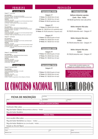 PROGRAMA                                                                                                  PREMIAÇÃO
                          Especialidade: PIANO                                                      Especialidade: PIANO                                      Prêmios Especiais
Categoria “C” - (até 16 anos)

Prova Classificatória                                                                                    Categoria “C”                              Melhores intérpretes capixabas
a) Confronto - Villa-Lobos - Na corda da viola (Guia Prático)
b) Peça de Autor Clássico - Livre escolha (no caso de Sonata, apresentação integral).         1º Prêmio: R$ 2.000,00 (dois mil reais)                   (Canto - Piano - Violão)
c) Peça de Autor Brasileiro - Livre escolha.
Prova Final                                                                                  2º Prêmio: R$ 1.000,00 (hum mil reais)             R$ 500,00 (quinhentos reais) cada prêmio.
a) Villa-Lobos - Livre escolha
b) Peça de Autor Romântico - Livre escolha (no caso de Sonata apresentação integral)
c) Peça de Autor Moderno - Livre escolha.
                                                                                             3º Prêmio: R$ 500,00 (quinhentos reais)
d) Um Estudo - Cramer, Moskowsky, Clementi, Czerny ou Moscheles.

Categoria “B” - (até 23 anos)                                                                             Categoria “B”
Prova Classificatória
                                                                                              1º Prêmio: R$ 3.000,00 (três mil reais)               Melhor intérprete Villa-Lobos
a) Confronto - Villa-Lobos - Atrás da Serra O’ Calunga (Ciranda nº 8)
b) Peça de Autor Clássico - Livre escolha (no caso de Sonata, apresentação integral).
c) Peça de Autor Brasileiro - Livre escolha.                                            2º Prêmio: R$ 1.500,00 (hum mil e quinhentos reais)                    (Piano)
Prova Final
a) Villa-Lobos - Livre escolha.                                                         3º Prêmio: R$ 750,00 (setecentos e cinquenta reais)   R$ 700,00 (setecentos reais) - Categoria “A”
b) Peça de Autor Romântico - Livre escolha (no caso de Sonata apresentação integral).
C) Peça de Autor Moderno - Livre escolha.
d) Um Estudo - Chopin, Liszt, Debussy, Moskowsky, Saint-Saens ou Rachmaninoff.
                                                                                                         Categoria “A”
Categoria “A” - (até 35 anos)
                                                                                             1º Prêmio: R$ 4.000,00 (quatro mil reais)              Melhor intérprete Villa-Lobos
Prova Classificatória
a) Confronto - Villa-Lobos - Alma Brasileira                                                  2º Prêmio: R$ 2.000,00 (dois mil reais)
b) Peça de Autor Clássico - Livre escolha (no caso de Sonata, apresentação integral).                                                                          (Violão)
c) Peça de Autor Brasileiro - Livre escolha.                                                  3º Prêmio: R$ 1.000,00 (hum mil reais)
Prova Final
a) Villa-Lobos - Livre escolha
                                                                                                                                              R$ 700,00 (setecentos reais) - Categoria “A”
b) Peça de Autor Romântico - Livre escolha (no caso de Sonata apresentação integral).
c) Peça de Autor Moderno - Livre escolha.
d) Um Estudo - Chopin, Liszt, Debussy, Rachmaninoff, Saint-Saens, Brahms, Scriabin
                 ou Stravinsky.
                                                                                                    Especialidade: CANTO                            Melhor intérprete Villa-Lobos
                          Especialidade: CANTO
Categoria “A” - (sem limite de idade)                                                                    Categoria “A”                                         (Canto)
Prova Classificatória                                                                        1º Prêmio: R$ 4.000,00 (quatro mil reais)        R$ 700,00 (setecentos reais) - Categoria “A”
a) Confronto - Villa-Lobos - Melodia Sentimental (Floresta Amazônica)
b) Peça de Autor Clássico -Livre escolha.                                                     2º Prêmio: R$ 2.000,00 (dois mil reais)
c) Peça de Autor Brasileiro -Livre escolha
Prova Final                                                                                   3º Prêmio: R$ 1.000,00 (hum mil reais)
a) Villa-Lobos - Livre escolha
b) Peça de Autor Romântico - Livre escolha
c) Peça de Autor Moderno - Livre escolha
d) Ária de Ópera - Livre escolha.


                         Especialidade: VIOLÃO                                                     Especialidade: VIOLÃO                          Haverá ainda um prêmio surpresa a ser
Categoria “A” (sem limite de idade).                                                                                                           divulgado aos candidatos durante o Concurso.
                                                                                                           Categoria “A”
Prova Classificatória
a) Confronto- Villa-Lobos - Estudo nº 5
b) Peça de Autor Renascentista ou Barroco - Livre escolha                                                                                       Serão promovidos recitais dos primeiros colocados
c) Peça de Autor Brasileiro - Livre escolha                                                  1º Prêmio: R$ 4.000,00 (quatro mil reais)           de cada especialidade nas diversas categorias na
Prova Final
a) Villa-Lobos - Livre escolha                                                                                                                       “Série Jovens Talentos” organizada pela
b) Peça de Autor Clássico - Livre escolha
                                                                                              2º Prêmio: R$ 2.000,00 (dois mil reais)              ACRIS-Associação Cultural Ricardina Stamato
c) Peça de livre escolha                                                                                                                      e saraus musicais promovidos pelo Museu Villa-Lobos.
d) Estudo - Fernando Sor, Augustin Barrios, Francisco Mignone ou Villa-Lobos.                 3º Prêmio: R$ 1.000,00 (hum mil reais)




IX CONCURSO NACIONAL VILLA LOBOS                                                                                                                   50 anos de morte




                                                                                                    Local/Data
                    FICHA DE INSCRIÇÃO
      Nome                                                                                          Especialidade                              Categoria



                                                                                              PROVA CLASSIFICATÓRIA

     Confronto Villa-Lobos
     Peça de Autor Clássico (Renascentista ou Barroco - Violão)
     Peça de Autor Brasileiro
                                                                                                       PROVA FINAL

     Livre escolha Villa-Lobos
     Peça de Autor Romântico (ou Clássico - Violão)
     Peça de Autor Moderno (ou Livre Escolha - Violão)
     Estudo ou Ária de Ópera
Endereço

Cidade                                                                                                              CEP                                 Estado

Telefone/e-mail                                                                                                                                         Data de nascimento
 