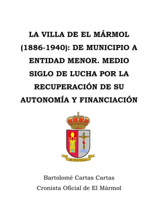 1 / 25
LA VILLA DE EL MÁRMOL
(1886-1940): DE MUNICIPIO A
ENTIDAD MENOR. MEDIO
SIGLO DE LUCHA POR LA
RECUPERACIÓN DE SU
AUTONOMÍA Y FINANCIACIÓN
Bartolomé Cartas Cartas
Cronista Oficial de El Mármol
 