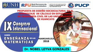 PROPUESTA DE DISEÑO SOCIOCULTURAL EN EL
APRENDIZAJE DE CÁLCULO EN ESTUDIANTES
DE INGENIERÍA CIVIL DE LAS UNIVERSIDADES
DE HUANCAYO
Dr. NOBEL LEYVA GONZALES
HUANCAVELICA
2018
 