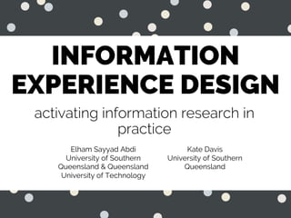 INFORMATION
EXPERIENCE DESIGN
activating information research in
practice
Elham Sayyad Abdi
University of Southern
Queensland & Queensland
University of Technology
Kate Davis
University of Southern
Queensland
 