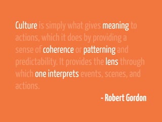 Culture is simply what gives meaning to
actions, which it does by providing a
sense of coherence or patterning and
predictability. It provides the lens through
which one interprets events, scenes, and
actions.
                              - Robert Gordon
 