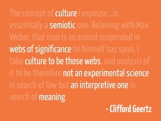 The concept of culture I espouse...is
essentially a semiotic one. Believing with Max
Weber, that man is an animal suspended in
webs of significance he himself has spun, I
take culture to be those webs, and analysis of
it to be therefore not an experimental science
in search of law but an interpretive one in
search of meaning.
                                 - Clifford Geertz
 