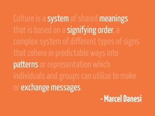 Culture is a system of shared meanings
that is based on a signifying order, a
complex system of different types of signs
that cohere in predictable ways into
patterns or representation which
individuals and groups can utilize to make
or exchange messages.
                               - Marcel Danesi
 