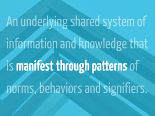 An underlying shared system of
information and knowledge that
is manifest through patterns of
norms, behaviors and signifiers.
 