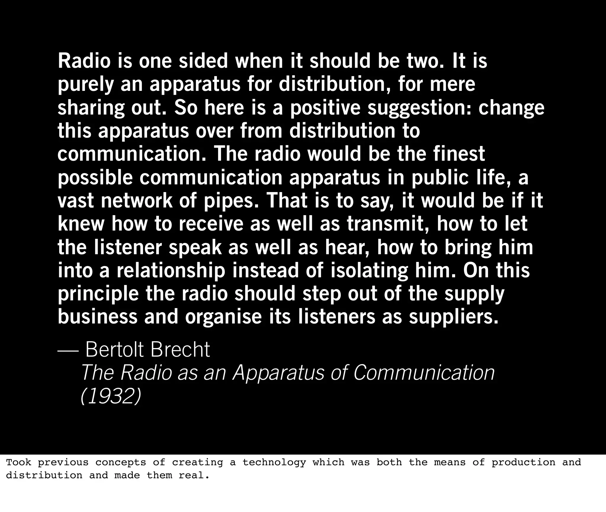 Radio is one sided when it should be two. It is
        purely an apparatus for distribution, for mere
        sharing out. So here is a positive suggestion: change
        this apparatus over from distribution to
        communication. The radio would be the finest
        possible communication apparatus in public life, a
        vast network of pipes. That is to say, it would be if it
        knew how to receive as well as transmit, how to let
        the listener speak as well as hear, how to bring him
        into a relationship instead of isolating him. On this
        principle the radio should step out of the supply
        business and organise its listeners as suppliers.
        — Bertolt Brecht
         The Radio as an Apparatus of Communication
         (1932)

Took previous concepts of creating a technology which was both the means of production and
distribution and made them real.
 