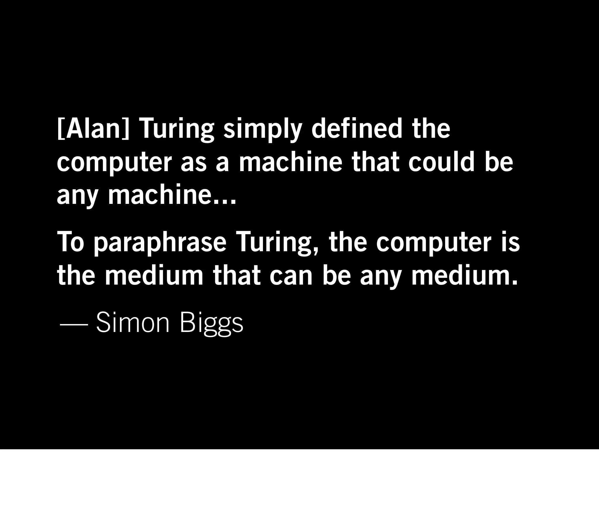 [Alan] Turing simply defined the
computer as a machine that could be
any machine...
To paraphrase Turing, the computer is
the medium that can be any medium.
— Simon Biggs
 