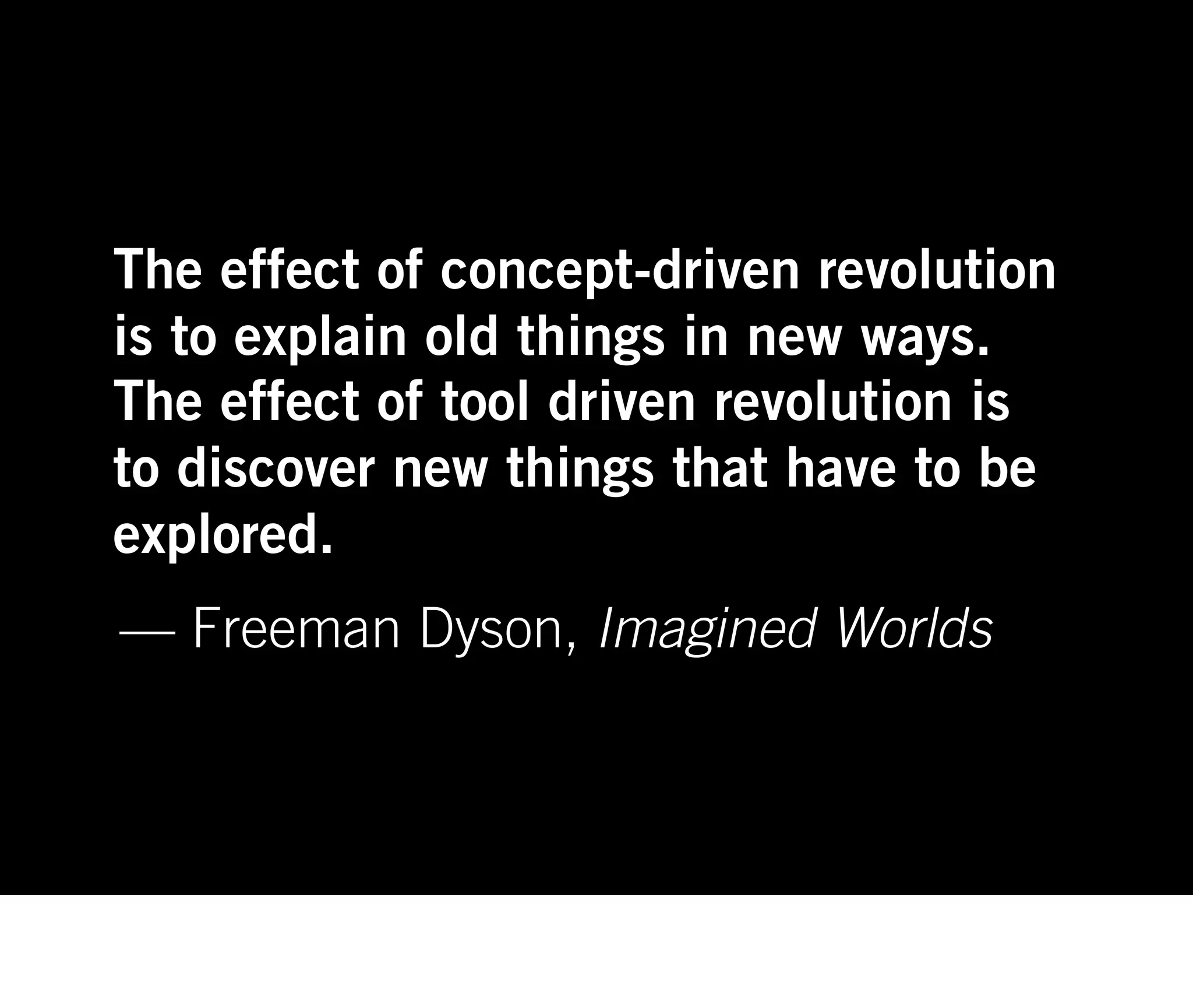 The effect of concept-driven revolution
is to explain old things in new ways.
The effect of tool driven revolution is
to discover new things that have to be
explored.
— Freeman Dyson, Imagined Worlds
 