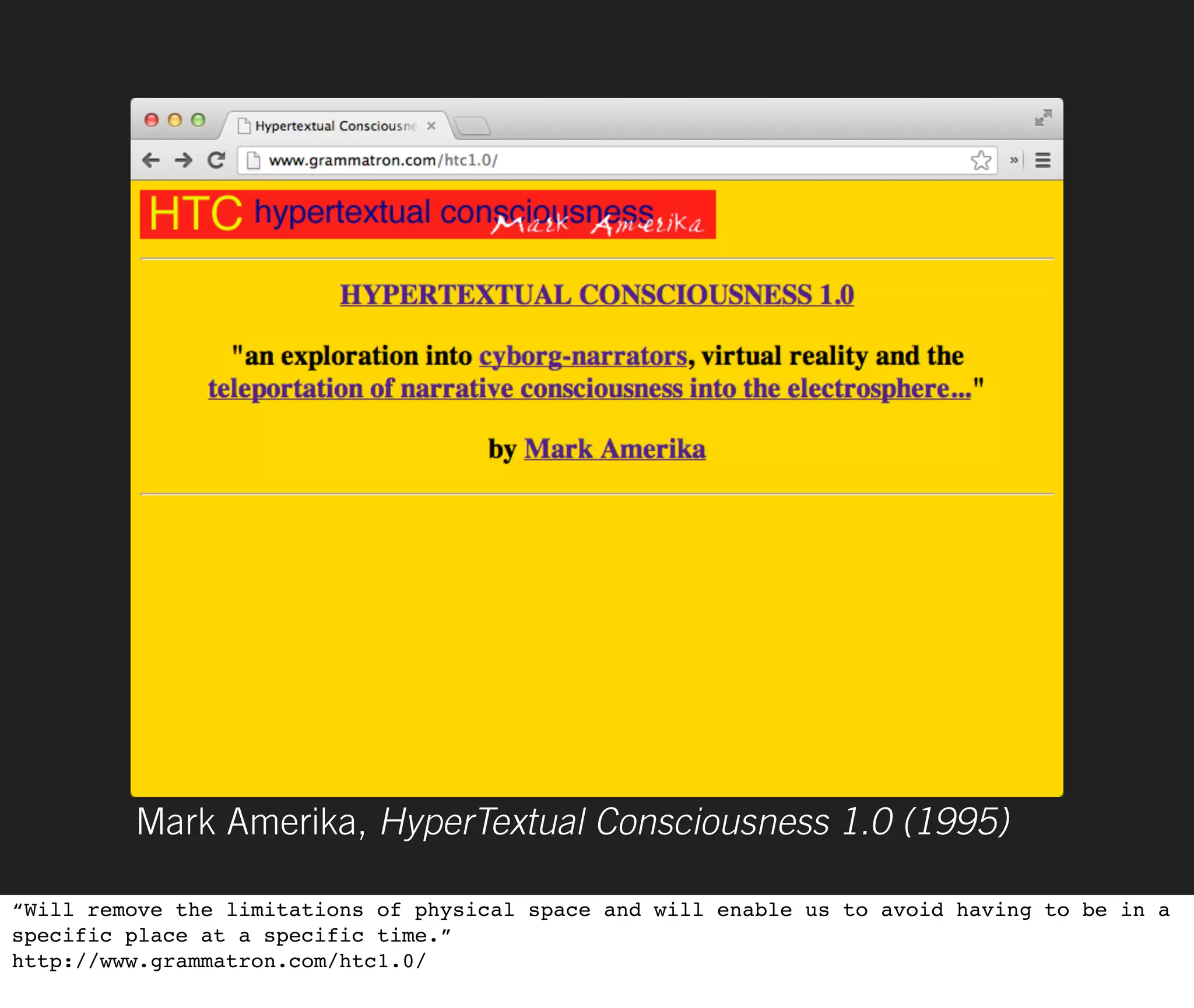 Mark Amerika, HyperTextual Consciousness 1.0 (1995)

“Will remove the limitations of physical space and will enable us to avoid having to be in a
specific place at a specific time.”
http://www.grammatron.com/htc1.0/
 