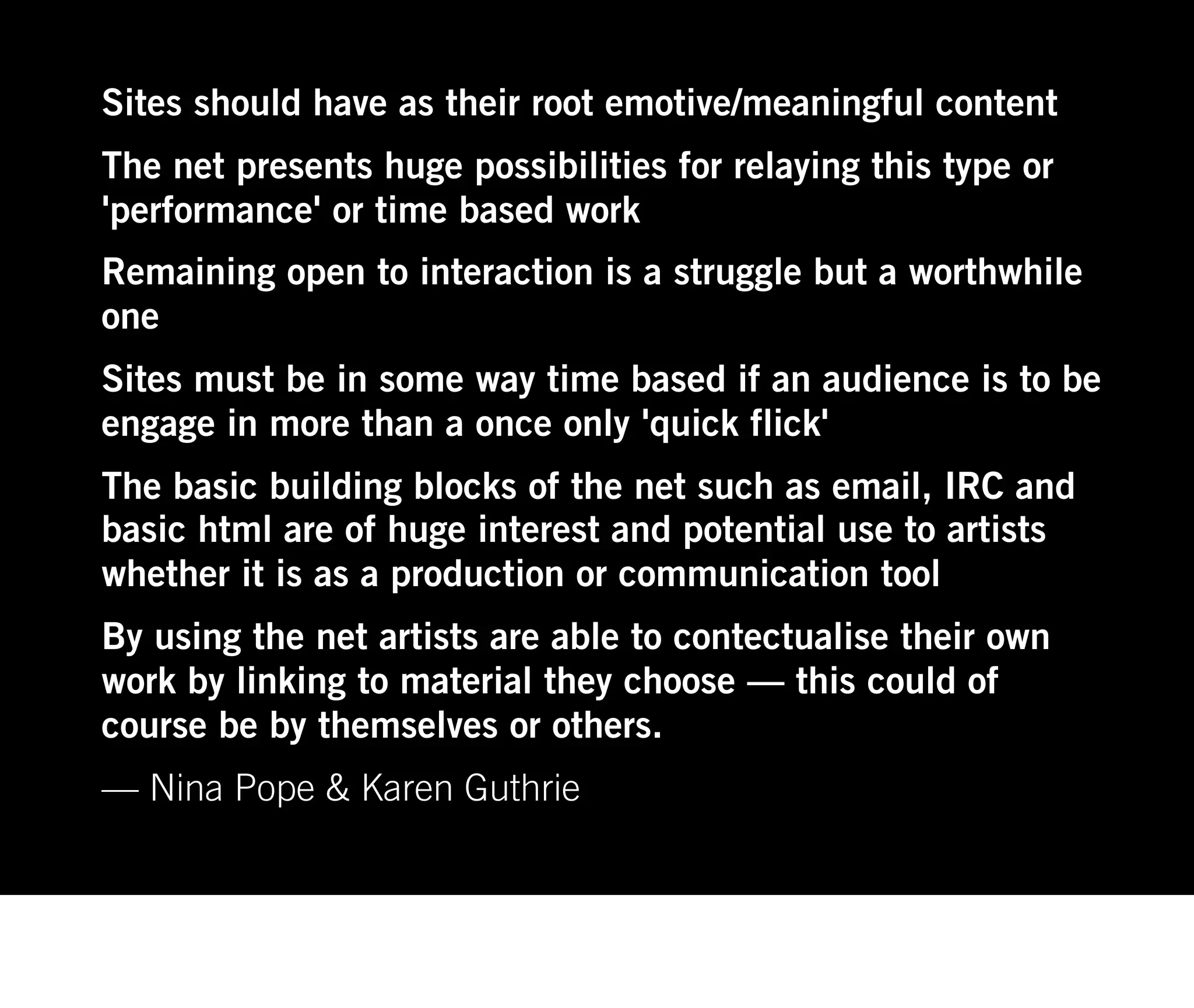 Sites should have as their root emotive/meaningful content
The net presents huge possibilities for relaying this type or
'performance' or time based work
Remaining open to interaction is a struggle but a worthwhile
one
Sites must be in some way time based if an audience is to be
engage in more than a once only 'quick flick'
The basic building blocks of the net such as email, IRC and
basic html are of huge interest and potential use to artists
whether it is as a production or communication tool
By using the net artists are able to contectualise their own
work by linking to material they choose — this could of
course be by themselves or others.
— Nina Pope & Karen Guthrie
 
