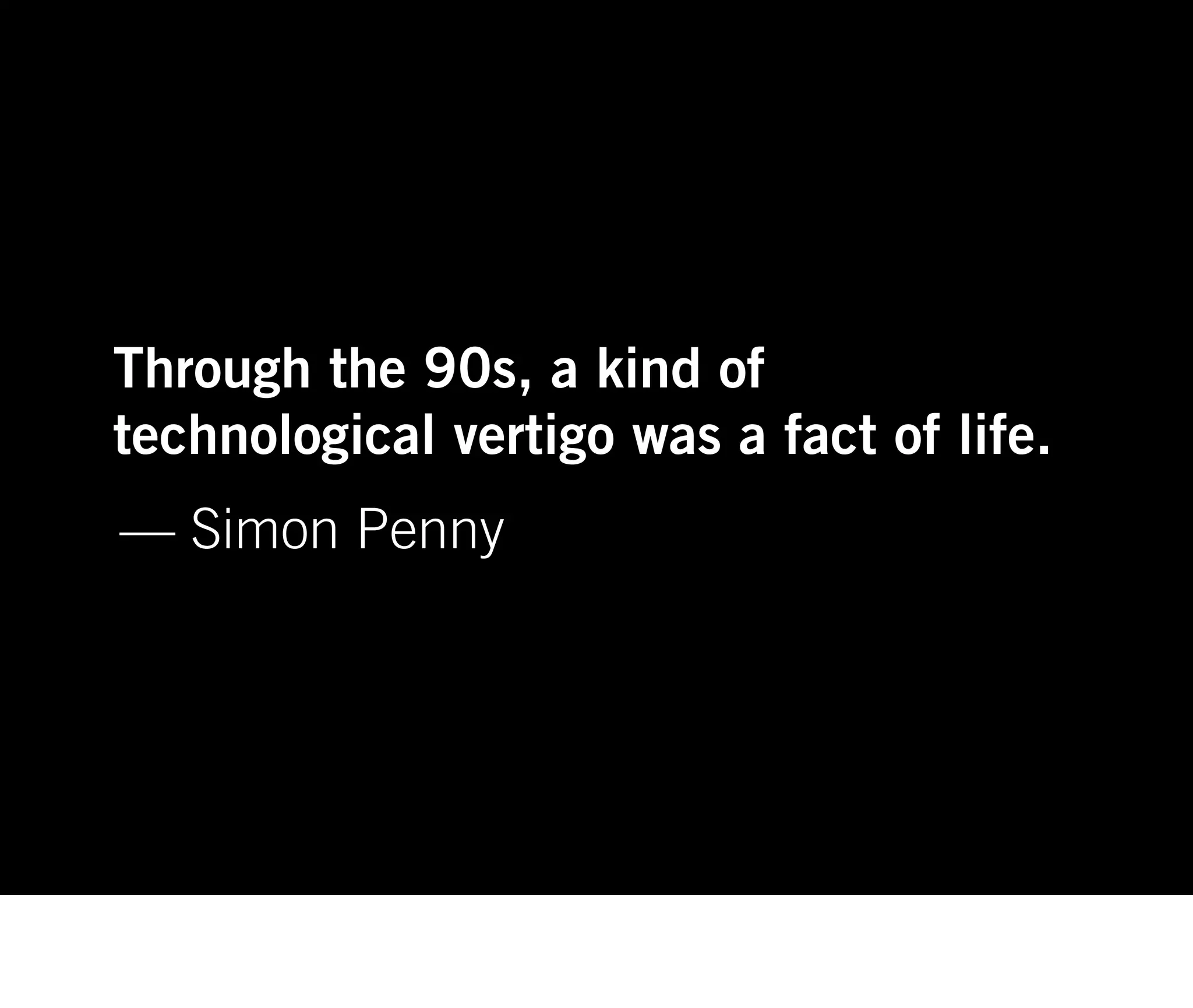 Through the 90s, a kind of
technological vertigo was a fact of life.
— Simon Penny
 