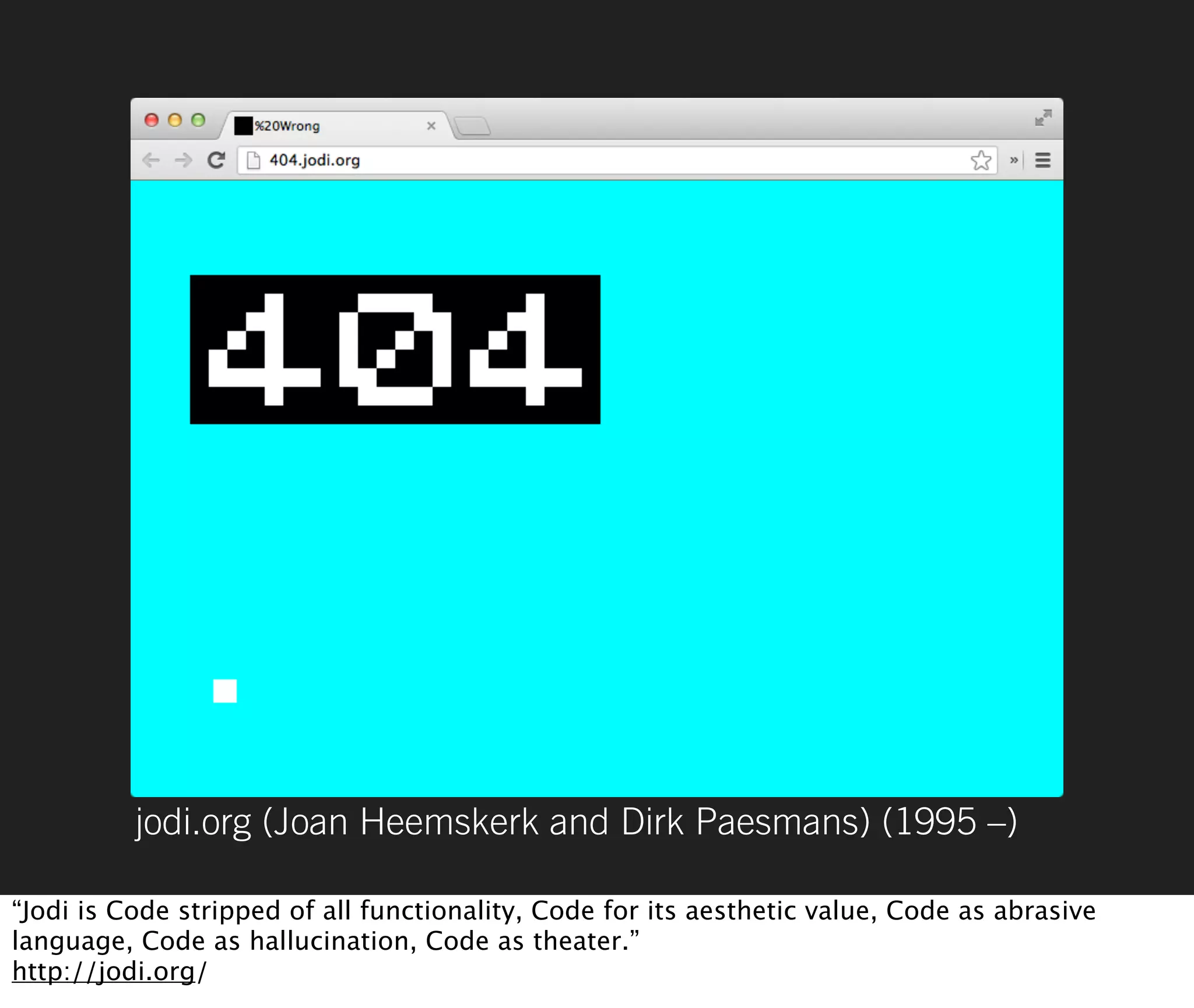 jodi.org (Joan Heemskerk and Dirk Paesmans) (1995 –)

“Jodi is Code stripped of all functionality, Code for its aesthetic value, Code as abrasive
language, Code as hallucination, Code as theater.”
http://jodi.org/
 