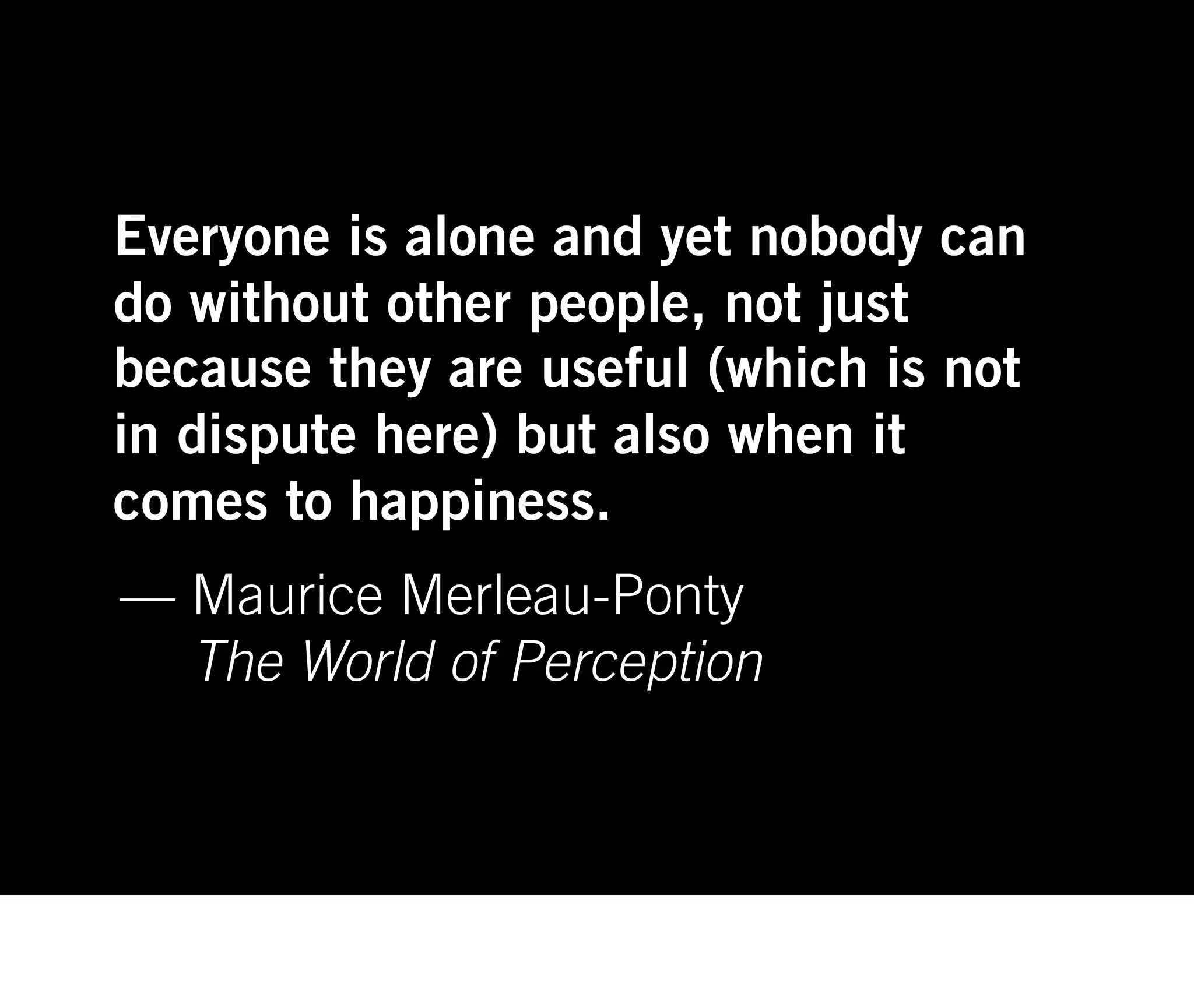 Everyone is alone and yet nobody can
do without other people, not just
because they are useful (which is not
in dispute here) but also when it
comes to happiness.
— Maurice Merleau-Ponty
  The World of Perception
 