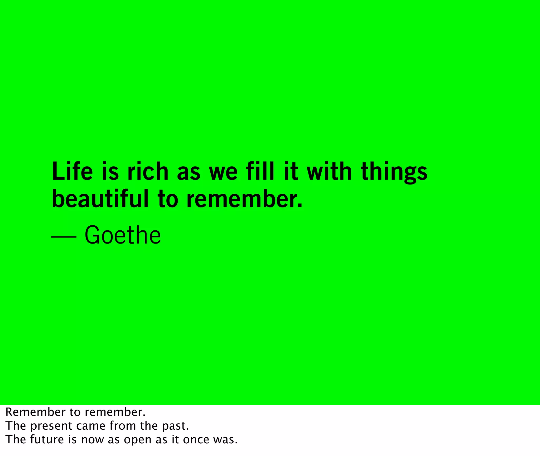Life is rich as we fill it with things
        beautiful to remember.
        — Goethe




Remember to remember.
The present came from the past.
The future is now as open as it once was.
 