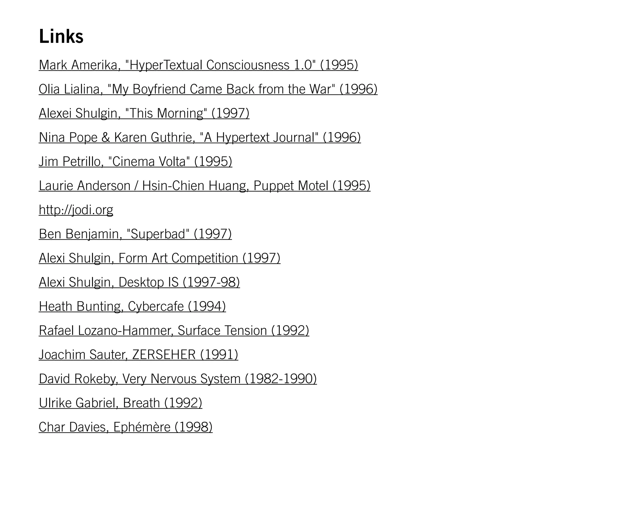 Links
Mark Amerika, "HyperTextual Consciousness 1.0" (1995)
Olia Lialina, "My Boyfriend Came Back from the War" (1996)
Alexei Shulgin, "This Morning" (1997)
Nina Pope & Karen Guthrie, "A Hypertext Journal" (1996)
Jim Petrillo, "Cinema Volta" (1995)
Laurie Anderson / Hsin-Chien Huang, Puppet Motel (1995)
http://jodi.org
Ben Benjamin, "Superbad" (1997)
Alexi Shulgin, Form Art Competition (1997)
Alexi Shulgin, Desktop IS (1997-98)
Heath Bunting, Cybercafe (1994)
Rafael Lozano-Hammer, Surface Tension (1992)
Joachim Sauter, ZERSEHER (1991)
David Rokeby, Very Nervous System (1982-1990)
Ulrike Gabriel, Breath (1992)
Char Davies, Ephémère (1998)
 