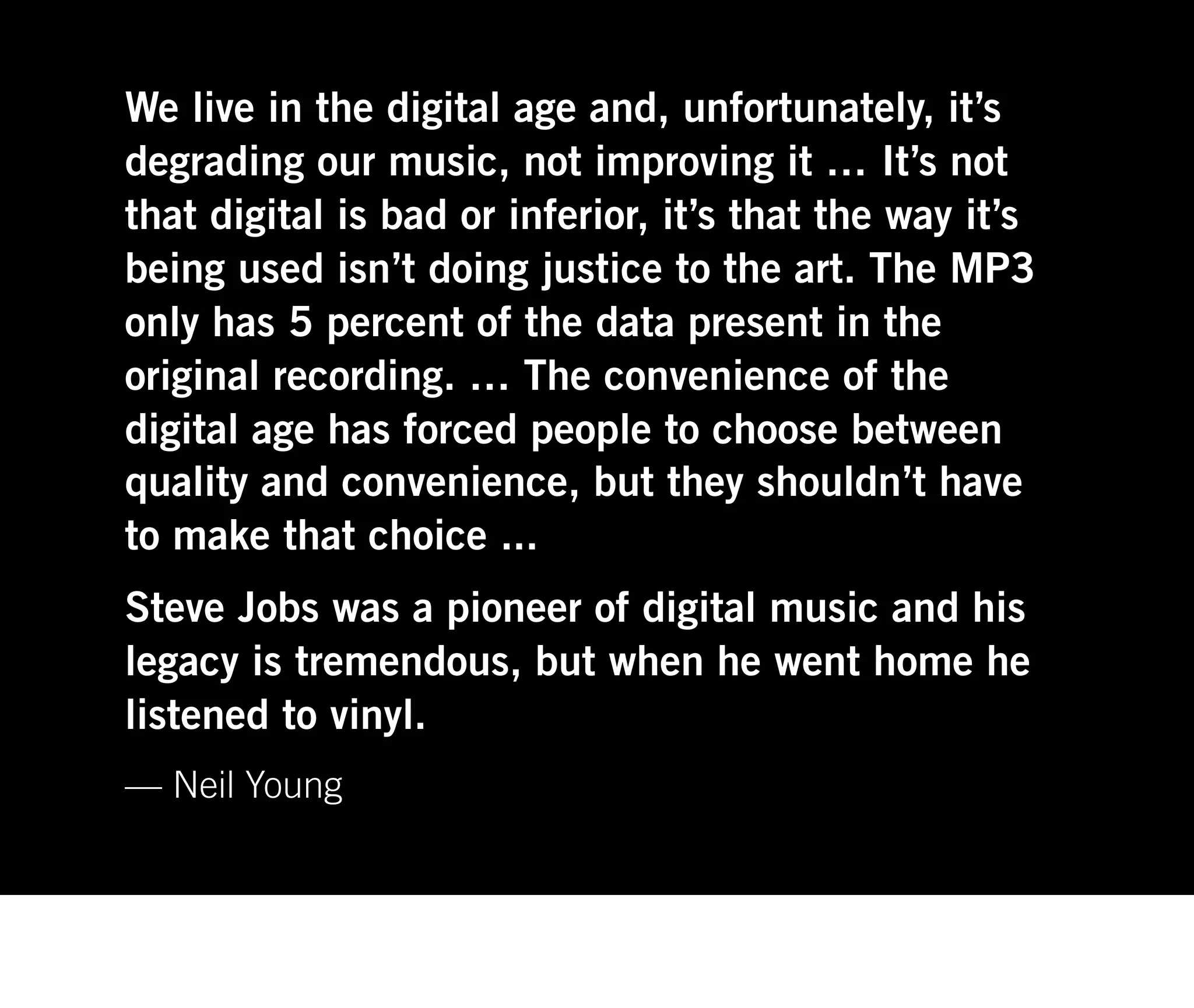 We live in the digital age and, unfortunately, it’s
degrading our music, not improving it … It’s not
that digital is bad or inferior, it’s that the way it’s
being used isn’t doing justice to the art. The MP3
only has 5 percent of the data present in the
original recording. … The convenience of the
digital age has forced people to choose between
quality and convenience, but they shouldn’t have
to make that choice ...
Steve Jobs was a pioneer of digital music and his
legacy is tremendous, but when he went home he
listened to vinyl.
— Neil Young
 