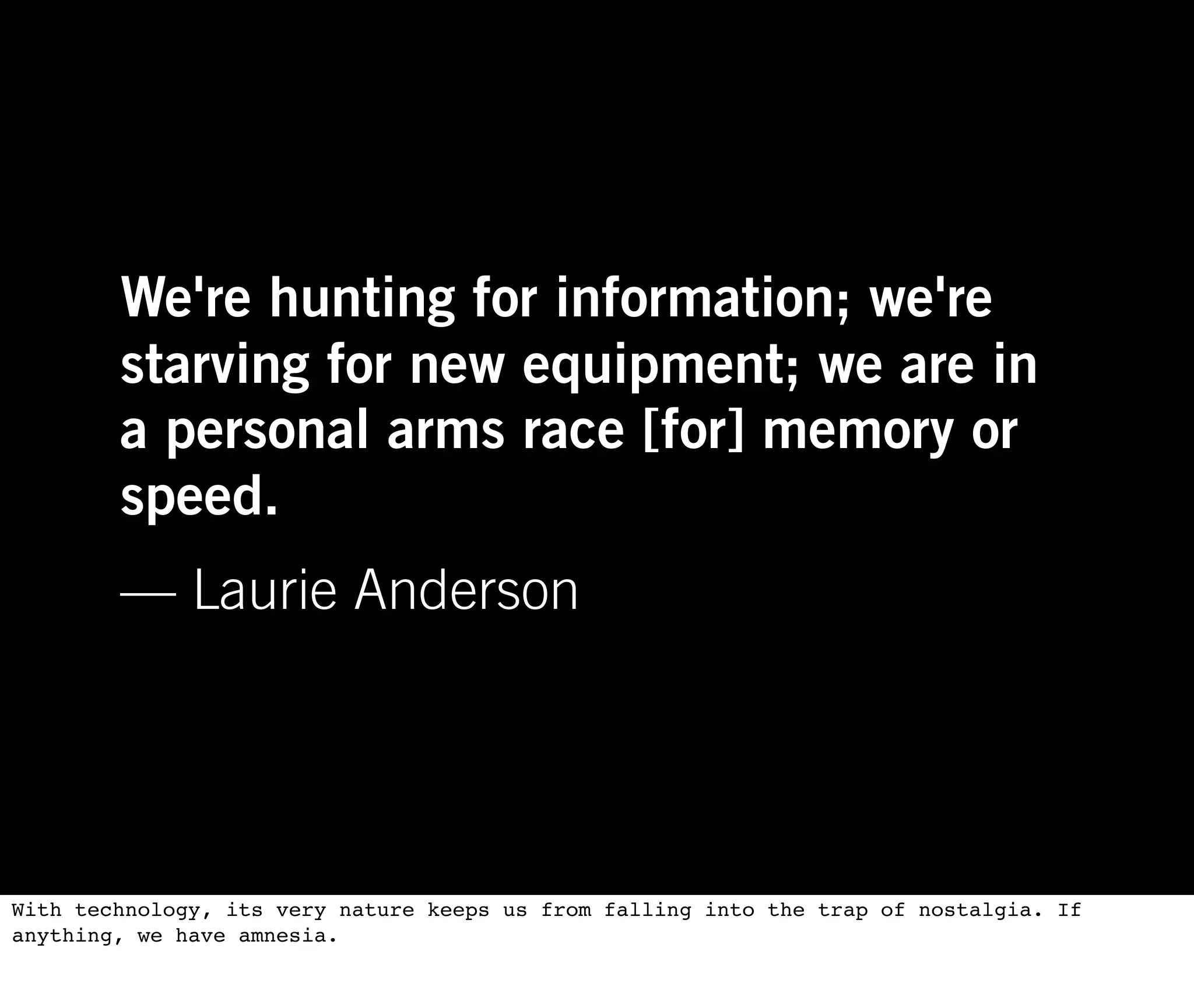 We're hunting for information; we're
        starving for new equipment; we are in
        a personal arms race [for] memory or
        speed.
        — Laurie Anderson




With technology, its very nature keeps us from falling into the trap of nostalgia. If
anything, we have amnesia.
 