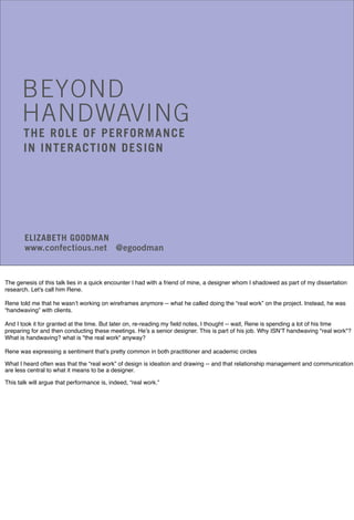 BEYOND
HANDWAVING
THE ROLE OF PERFORMANCE
IN INTERACTION DESIGN
ELIZABETH GOODMAN
www.confectious.net @egoodman
The genesis of this talk lies in a quick encounter I had with a friend of mine, a designer whom I shadowed as part of my dissertation
research. Let's call him Rene.
Rene told me that he wasn’t working on wireframes anymore -- what he called doing the “real work” on the project. Instead, he was
“handwaving” with clients.
And I took it for granted at the time. But later on, re-reading my field notes, I thought -- wait, Rene is spending a lot of his time
preparing for and then conducting these meetings. He’s a senior designer. This is part of his job. Why ISN’T handwaving "real work"?
What is handwaving? what is "the real work" anyway?
Rene was expressing a sentiment that’s pretty common in both practitioner and academic circles
What I heard often was that the “real work” of design is ideation and drawing -- and that relationship management and communication
are less central to what it means to be a designer.
This talk will argue that performance is, indeed, “real work.”
 
