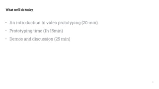 3
What we’ll do today
• An introduction to video prototyping (20 min)
• Prototyping time (1h 15min)
• Demos and discussion...