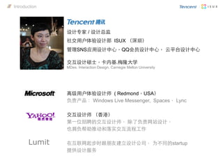 高级用户体验设计师 ( Redmond，USA）
负责产品： Windows Live Messenger, Spaces， Lync
交互设计师 （香港）
第⼀一位招聘的交互设计师， 除了负责网站设计，
也肩负帮助推动和落实交互流程工作
在互联网起步时跟朋友建立设计公司， 为不同的startup
提供设计服务
设计专家 / 设计总监
社交用户体验设计部 ISUX （深圳）
管理SNS应用设计中心，QQ会员设计中心， 云平台设计中心
Lumit
交互设计硕士，卡内基.梅隆大学
MDes. Interaction Design, Carnegie Mellon University
Introduction
 