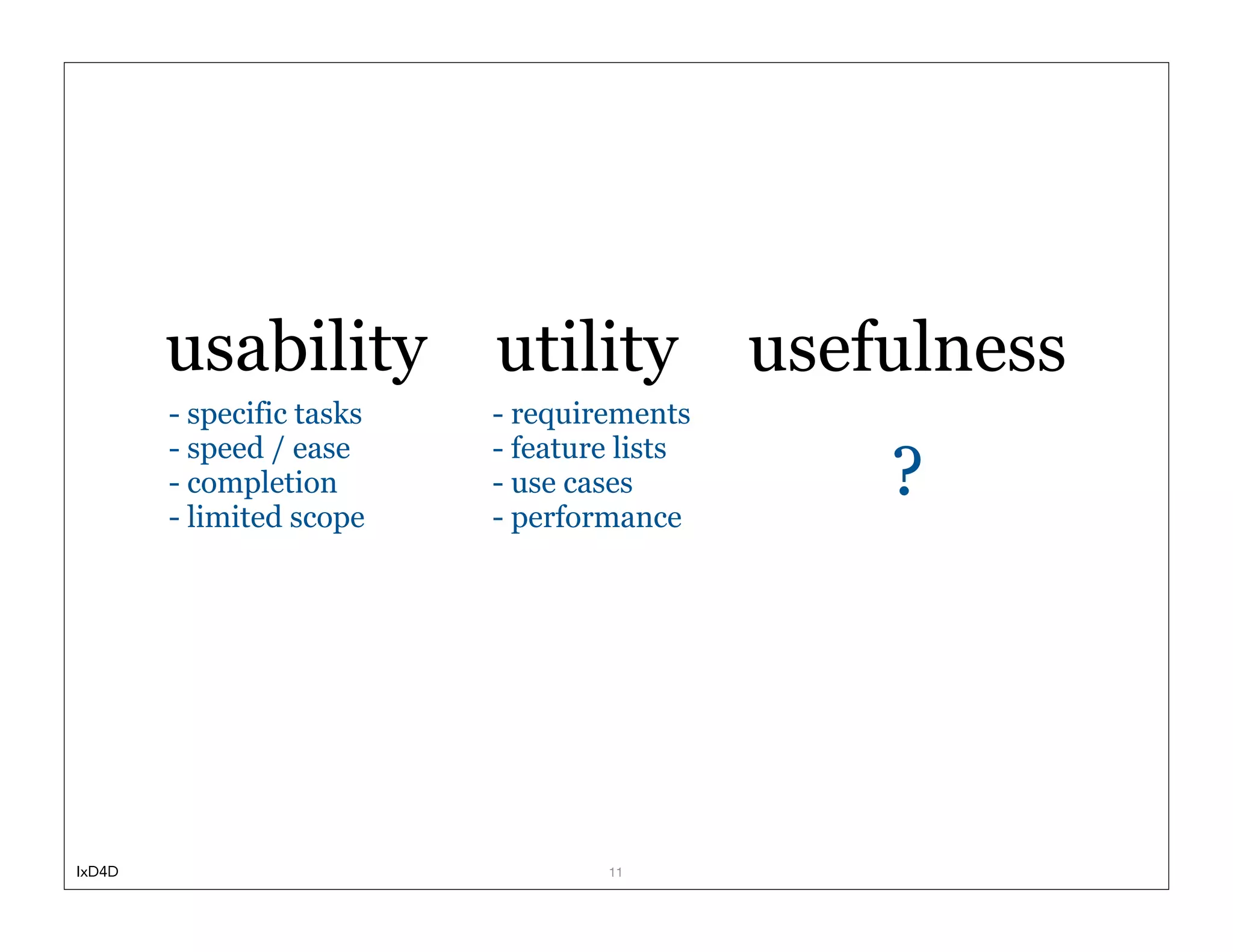 usability          utility           usefulness
        - specific tasks   - requirements
        - speed / ease     - feature lists
        - completion
        - limited scope
                           - use cases
                           - performance
                                                 ?




IxD4D                              11
 