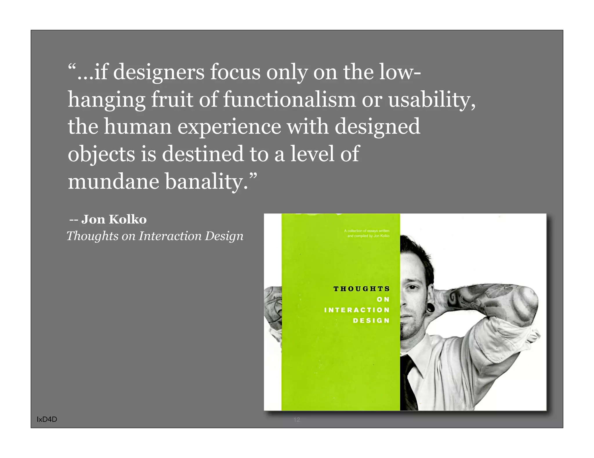 “…if designers focus only on the low-
        hanging fruit of functionalism or usability,
        the human experience with designed
        objects is destined to a level of
        mundane banality.”
        -- Jon Kolko
        Thoughts on Interaction Design




IxD4D                                    12
 