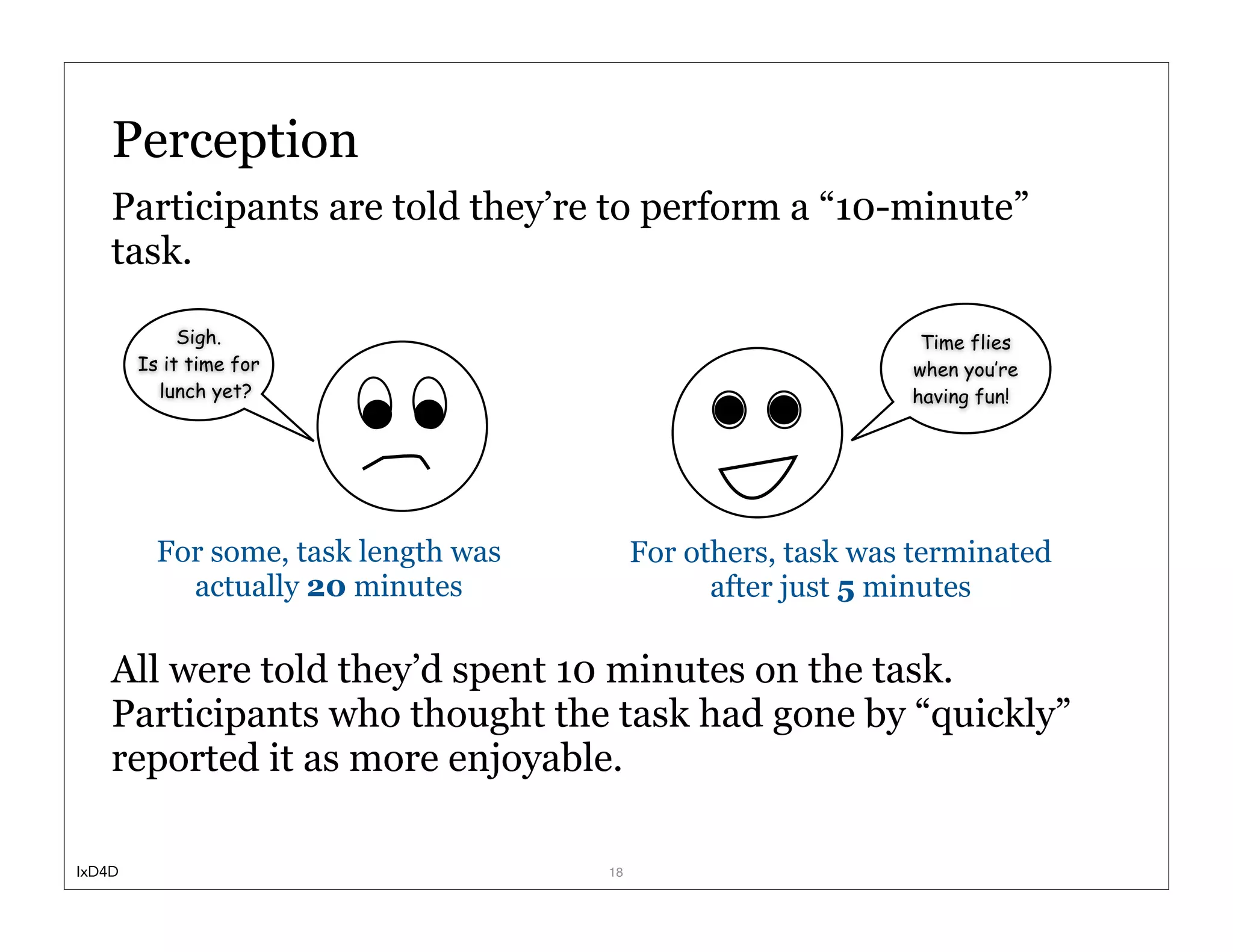 Perception
    Participants are told they’re to perform a “10-minute”
    task.

             Sigh.                                              Time flies
        Is it time for                                         when you’re
          lunch yet?                                           having fun!




          For some, task length was        For others, task was terminated
            actually 20 minutes                  after just 5 minutes

    All were told they’d spent 10 minutes on the task.
    Participants who thought the task had gone by “quickly”
    reported it as more enjoyable.

IxD4D                                 18
 