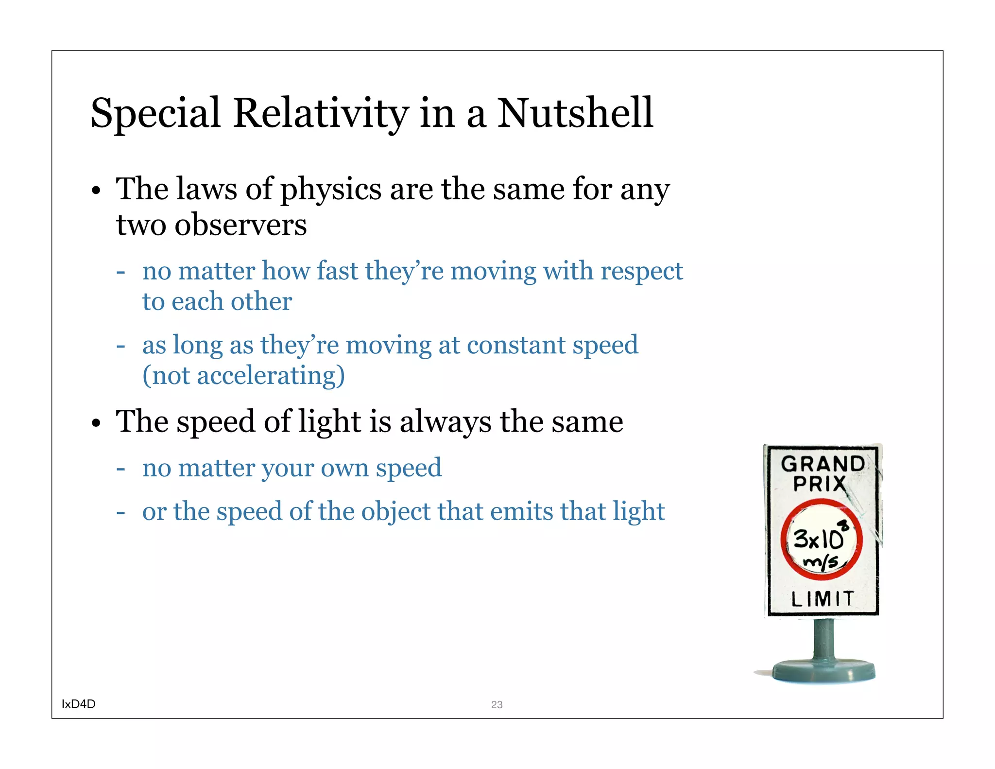 Special Relativity in a Nutshell
    • The laws of physics are the same for any
      two observers
        - no matter how fast they’re moving with respect
          to each other
        - as long as they’re moving at constant speed
          (not accelerating)
    • The speed of light is always the same
        - no matter your own speed
        - or the speed of the object that emits that light




IxD4D                                     23
 