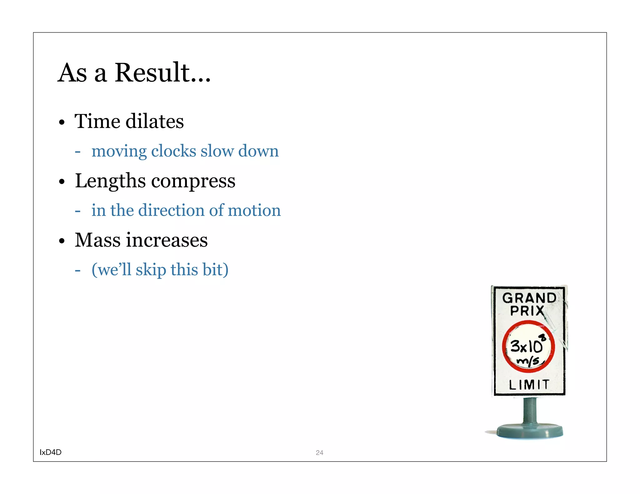 As a Result...
    • Time dilates
        - moving clocks slow down
    • Lengths compress
        - in the direction of motion
    • Mass increases
        - (we’ll skip this bit)




IxD4D                                  24
 