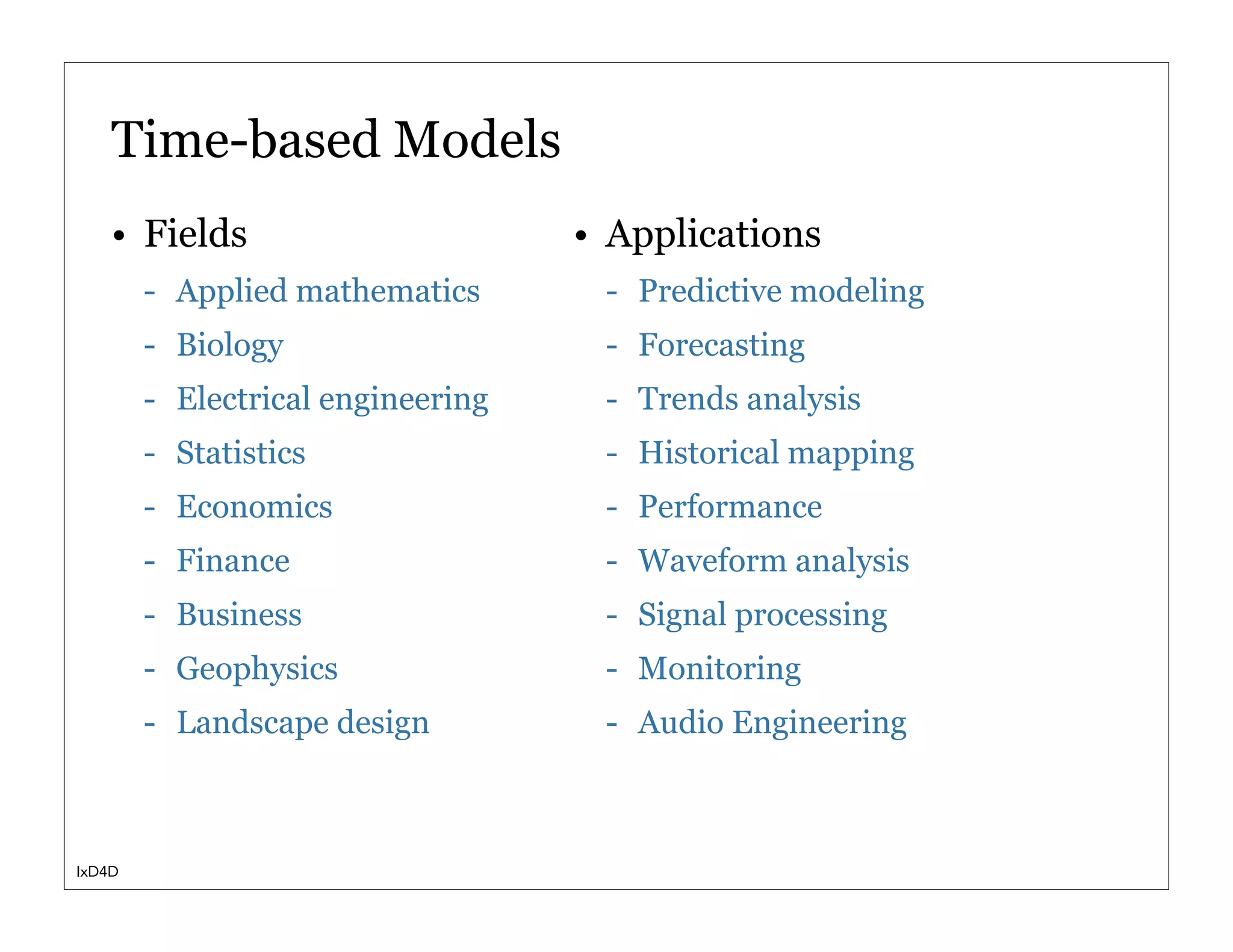 Time-based Models
    • Fields                       • Applications
        - Applied mathematics       - Predictive modeling
        - Biology                   - Forecasting
        - Electrical engineering    - Trends analysis
        - Statistics                - Historical mapping
        - Economics                 - Performance
        - Finance                   - Waveform analysis
        - Business                  - Signal processing
        - Geophysics                - Monitoring
        - Landscape design          - Audio Engineering



IxD4D
 