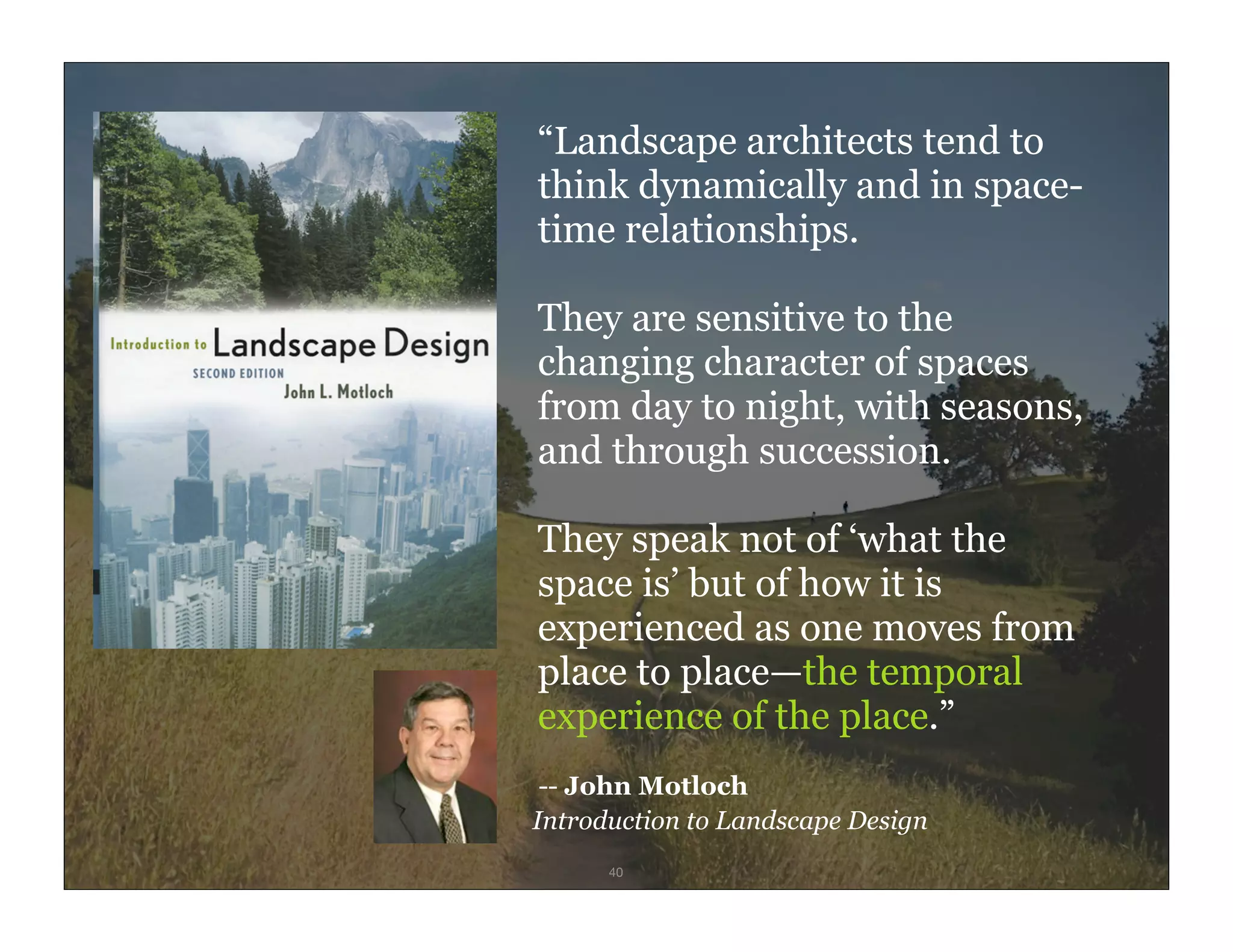 “Landscape architects tend to
        think dynamically and in space-
        time relationships.

        They are sensitive to the
        changing character of spaces
        from day to night, with seasons,
        and through succession.

        They speak not of ‘what the
        space is’ but of how it is
        experienced as one moves from
        place to place—the temporal
        experience of the place.”
         -- John Motloch
        Introduction to Landscape Design
IxD4D         40
 
