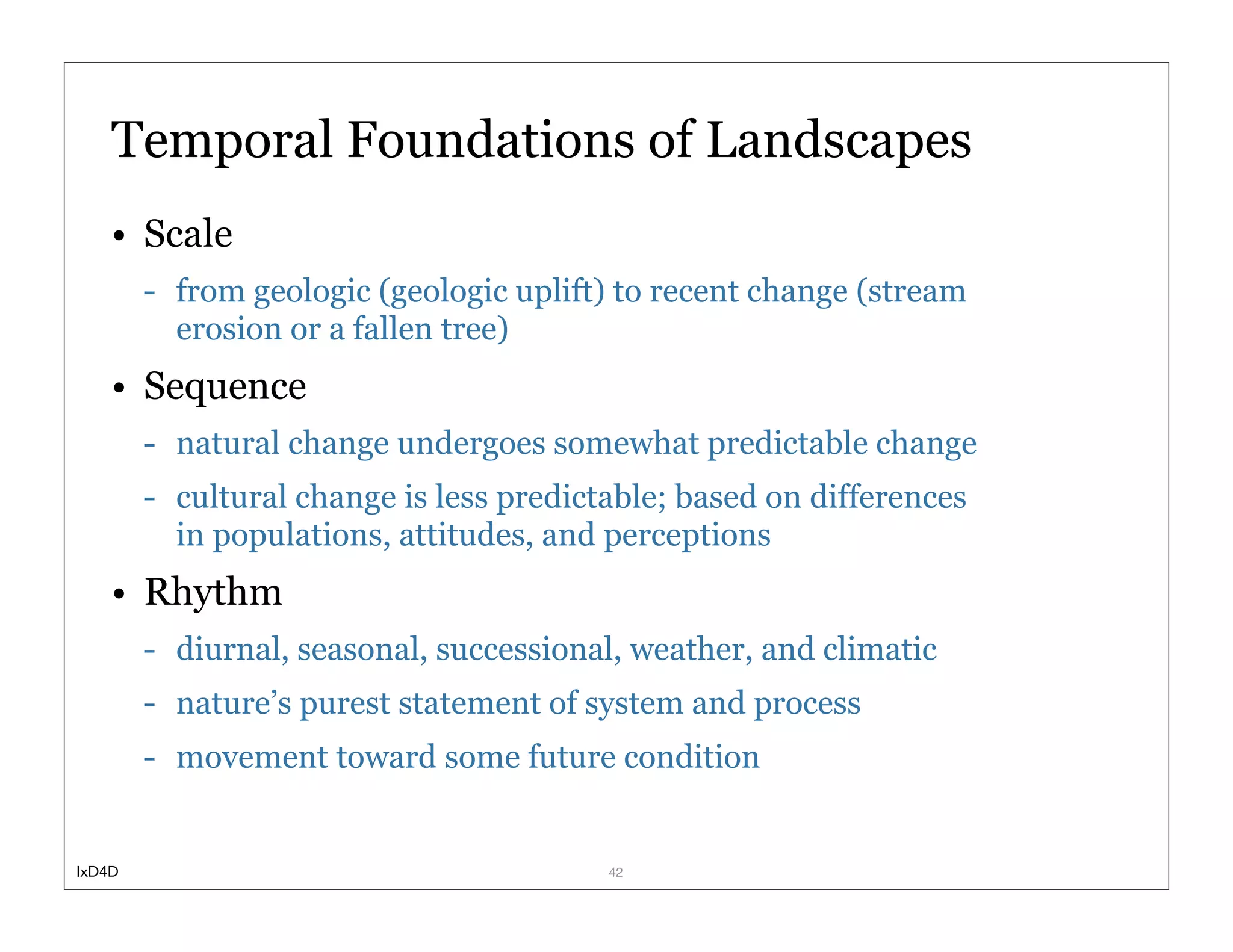 Temporal Foundations of Landscapes
    • Scale
        - from geologic (geologic uplift) to recent change (stream
          erosion or a fallen tree)
    • Sequence
        - natural change undergoes somewhat predictable change
        - cultural change is less predictable; based on differences
          in populations, attitudes, and perceptions
    • Rhythm
        - diurnal, seasonal, successional, weather, and climatic
        - nature’s purest statement of system and process
        - movement toward some future condition


IxD4D                                    42
 