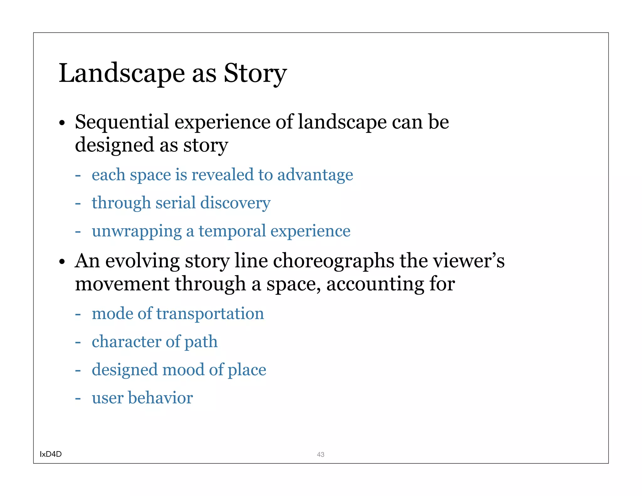 Landscape as Story
    • Sequential experience of landscape can be
      designed as story
        - each space is revealed to advantage
        - through serial discovery
        - unwrapping a temporal experience
    • An evolving story line choreographs the viewer’s
      movement through a space, accounting for
        - mode of transportation
        - character of path
        - designed mood of place
        - user behavior


IxD4D                                   43
 