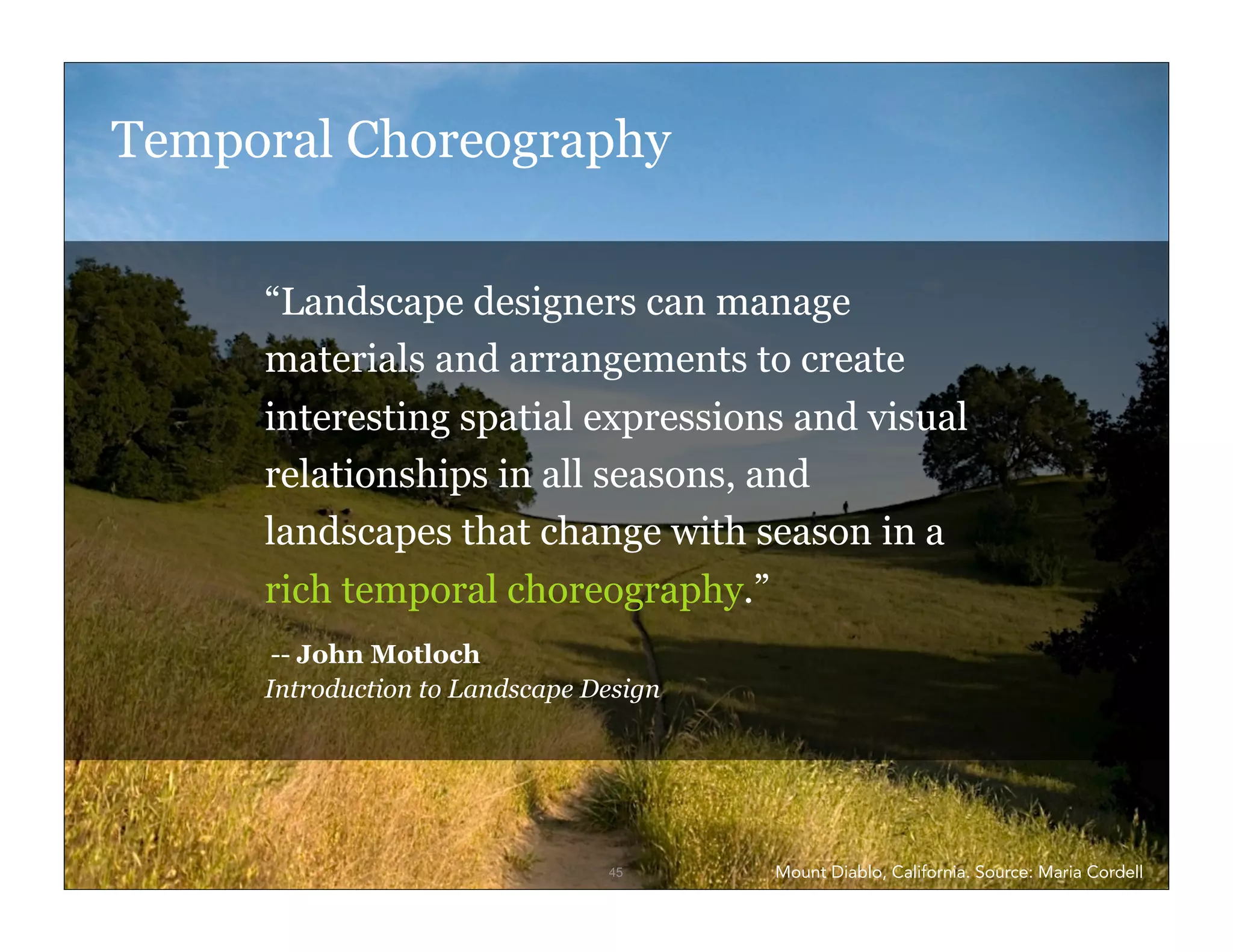 Temporal Choreography


         “Landscape designers can manage
         materials and arrangements to create
         interesting spatial expressions and visual
         relationships in all seasons, and
         landscapes that change with season in a
         rich temporal choreography.”
          -- John Motloch
         Introduction to Landscape Design




IxD4D                               45      Mount Diablo, California. Source: Maria Cordell
 