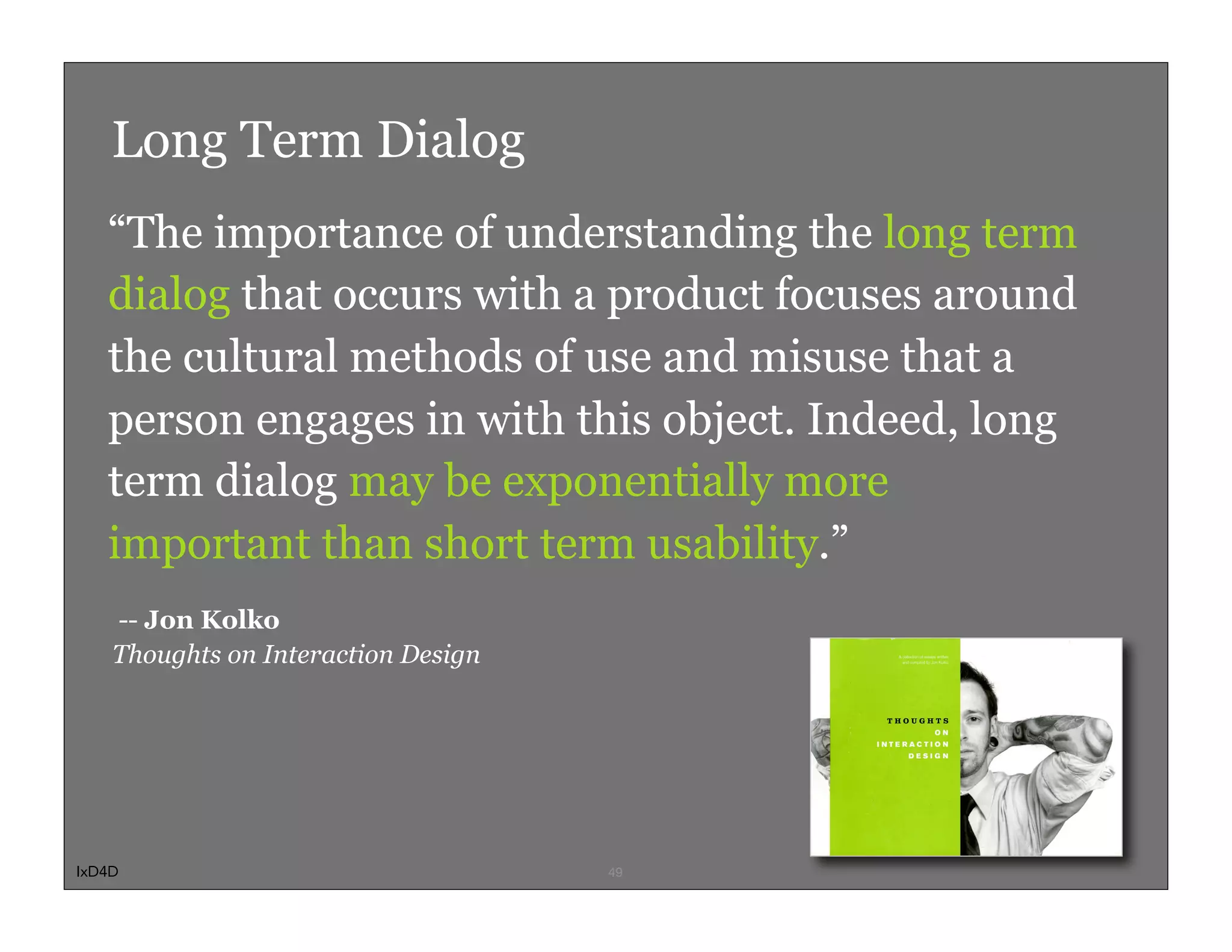 Long Term Dialog
   “The importance of understanding the long term
   dialog that occurs with a product focuses around
   the cultural methods of use and misuse that a
   person engages in with this object. Indeed, long
   term dialog may be exponentially more
   important than short term usability.”
    -- Jon Kolko
    Thoughts on Interaction Design




IxD4D                                49
 