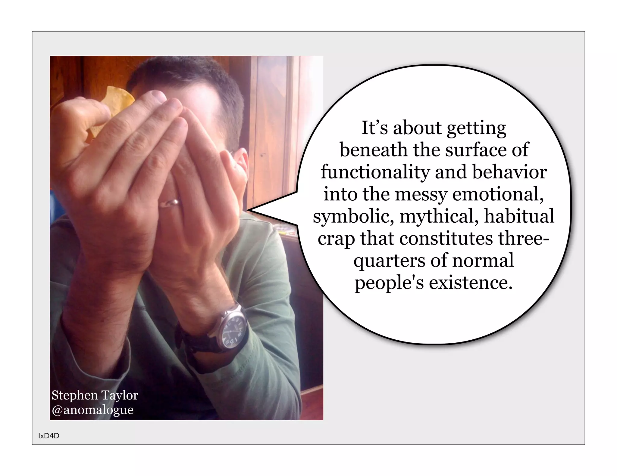It’s about getting
                        beneath the surface of
                     functionality and behavior
                      into the messy emotional,
                    symbolic, mythical, habitual
                     crap that constitutes three-
                          quarters of normal
                          people's existence.




   Stephen Taylor
   @anomalogue
IxD4D
 
