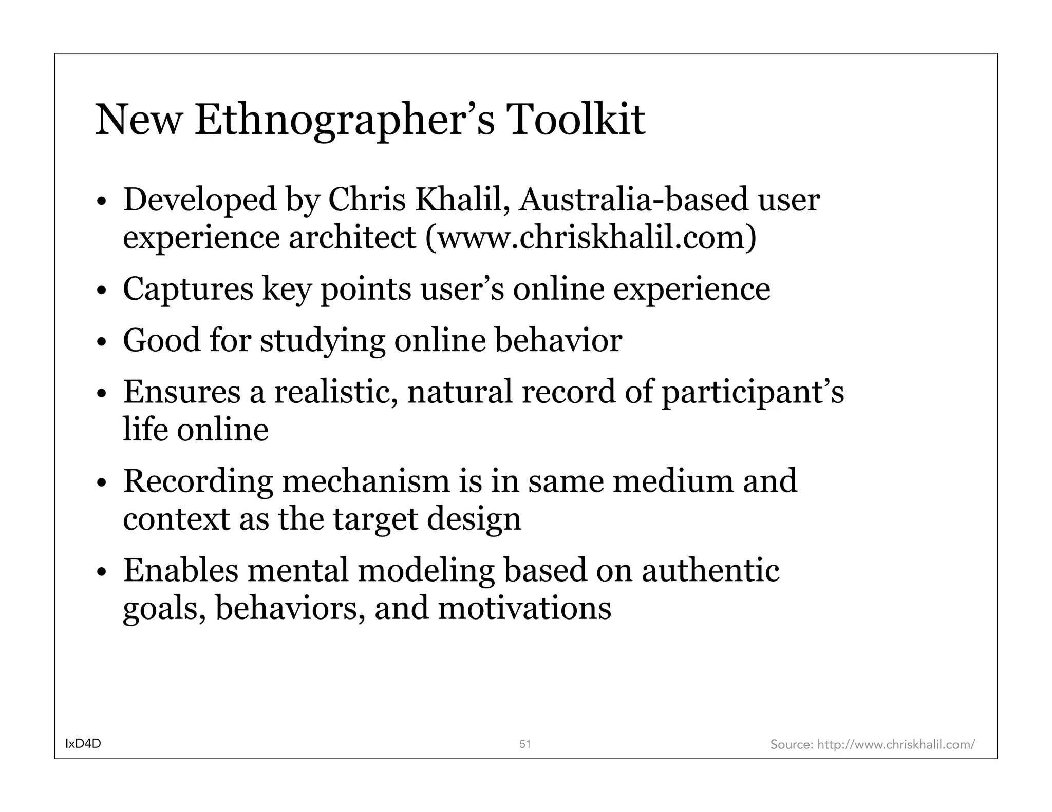 New Ethnographer’s Toolkit
    • Developed by Chris Khalil, Australia-based user
      experience architect (www.chriskhalil.com)
    • Captures key points user’s online experience
    • Good for studying online behavior
    • Ensures a realistic, natural record of participant’s
      life online
    • Recording mechanism is in same medium and
      context as the target design
    • Enables mental modeling based on authentic
      goals, behaviors, and motivations


IxD4D                             51                Source: http://www.chriskhalil.com/
 