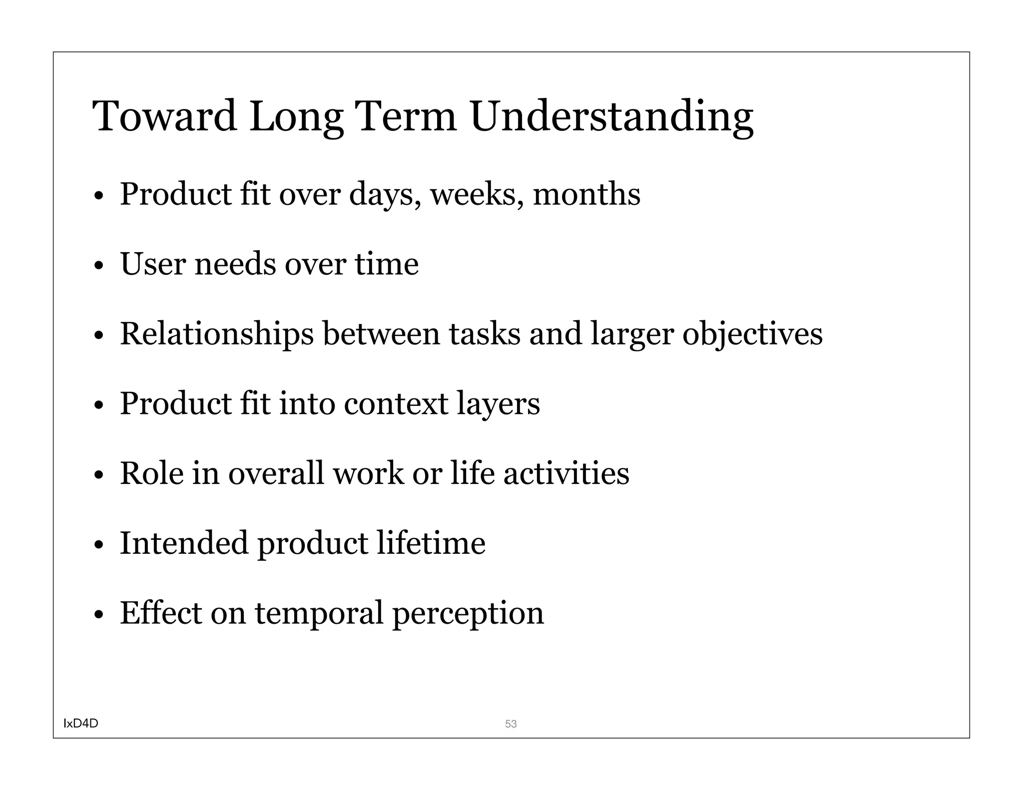Toward Long Term Understanding
    • Product fit over days, weeks, months

    • User needs over time

    • Relationships between tasks and larger objectives

    • Product fit into context layers

    • Role in overall work or life activities

    • Intended product lifetime

    • Effect on temporal perception


IxD4D                              53
 